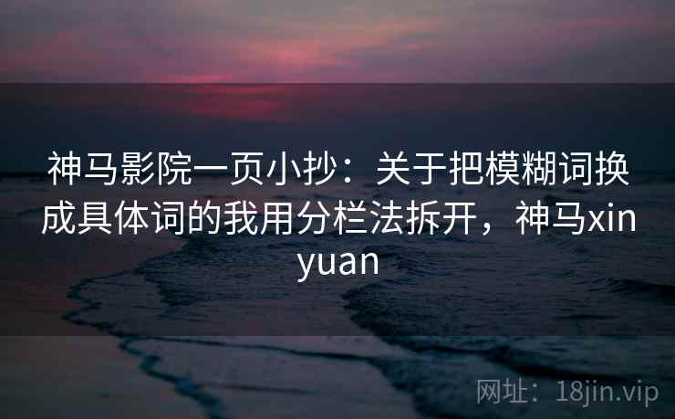 神马影院一页小抄：关于把模糊词换成具体词的我用分栏法拆开，神马xinyuan