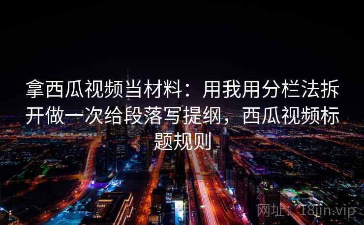 拿西瓜视频当材料：用我用分栏法拆开做一次给段落写提纲，西瓜视频标题规则